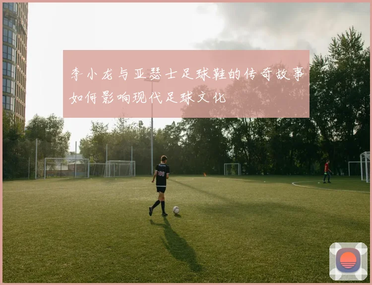 李小龙与亚瑟士足球鞋的传奇故事如何影响现代足球文化
