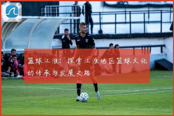 篮球江淮：探索江淮地区篮球文化的传承与发展之路