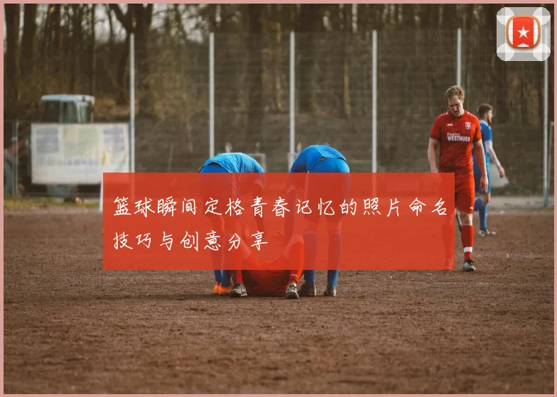 篮球瞬间定格青春记忆的照片命名技巧与创意分享