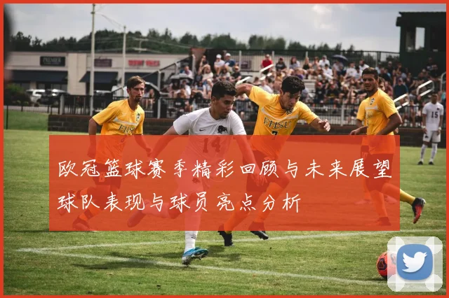 欧冠篮球赛季精彩回顾与未来展望球队表现与球员亮点分析