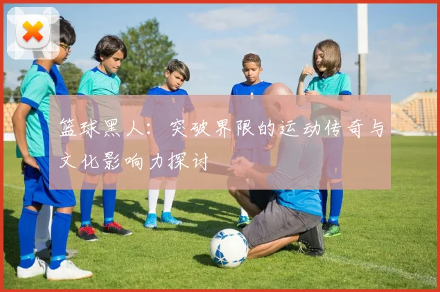 篮球黑人：突破界限的运动传奇与文化影响力探讨