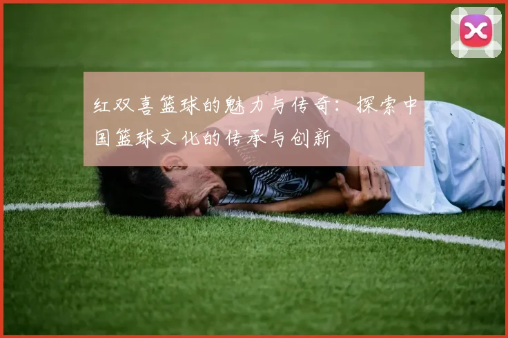 红双喜篮球的魅力与传奇：探索中国篮球文化的传承与创新