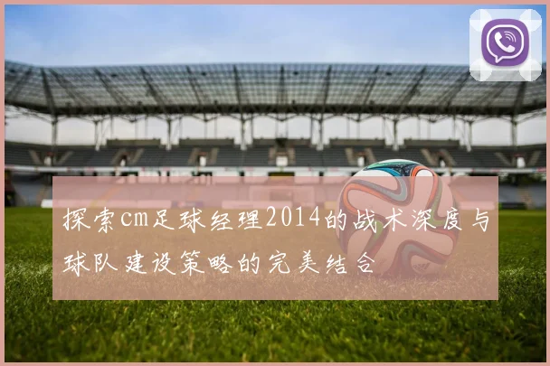 探索cm足球经理2014的战术深度与球队建设策略的完美结合