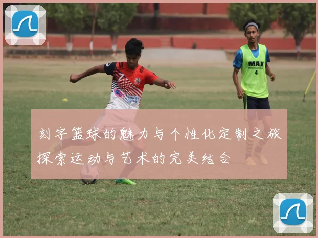 刻字篮球的魅力与个性化定制之旅探索运动与艺术的完美结合