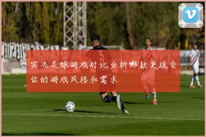 实况足球游戏对比分析哪款更适合你的游戏风格和需求