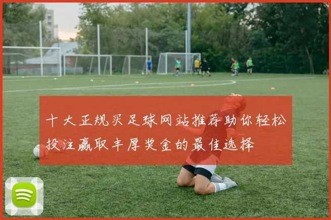 十大正规买足球网站推荐助你轻松投注赢取丰厚奖金的最佳选择