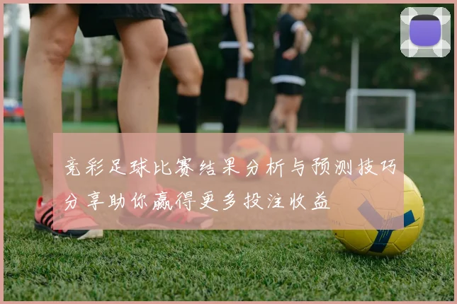竞彩足球比赛结果分析与预测技巧分享助你赢得更多投注收益